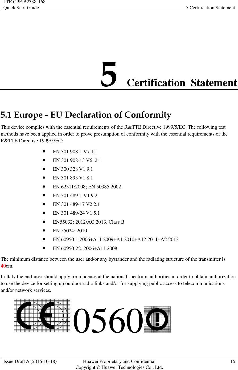 LTE CPE B2338-168   Quick Start Guide 5 Certification Statement  Issue Draft A (2016-10-18) Huawei Proprietary and Confidential                                     Copyright ©  Huawei Technologies Co., Ltd. 15  5 Certification  Statement 5.1 Europe - EU Declaration of Conformity This device complies with the essential requirements of the R&amp;TTE Directive 1999/5/EC. The following test methods have been applied in order to prove presumption of conformity with the essential requirements of the R&amp;TTE Directive 1999/5/EC:  EN 301 908-1 V7.1.1  EN 301 908-13 V6. 2.1  EN 300 328 V1.9.1  EN 301 893 V1.8.1  EN 62311:2008; EN 50385:2002  EN 301 489-1 V1.9.2    EN 301 489-17 V2.2.1  EN 301 489-24 V1.5.1  EN55032: 2012/AC:2013, Class B  EN 55024: 2010  EN 60950-1:2006+A11:2009+A1:2010+A12:2011+A2:2013  EN 60950-22: 2006+A11:2008 The minimum distance between the user and/or any bystander and the radiating structure of the transmitter is 40cm. In Italy the end-user should apply for a license at the national spectrum authorities in order to obtain authorization to use the device for setting up outdoor radio links and/or for supplying public access to telecommunications and/or network services.  0560  
