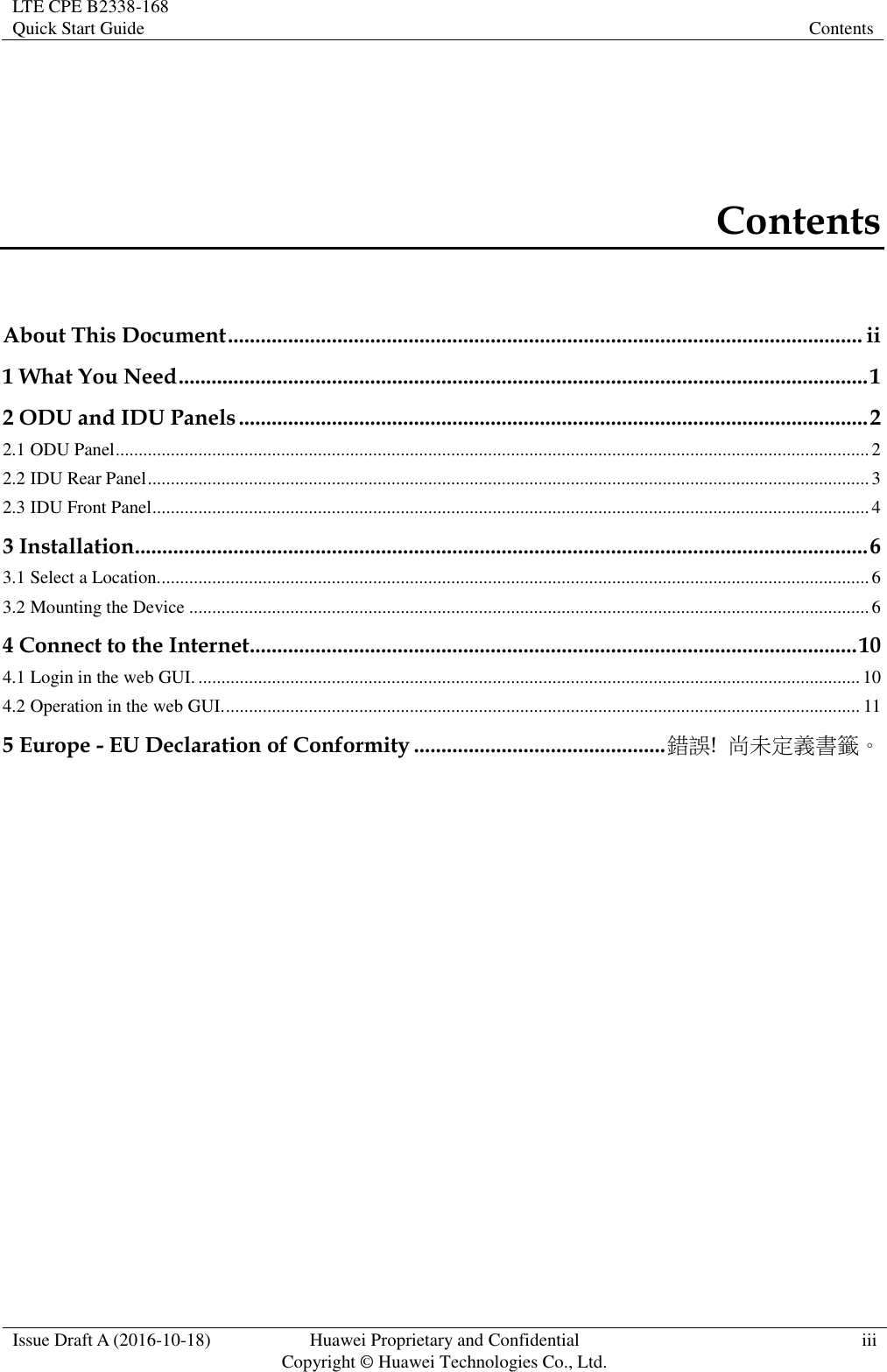 LTE CPE B2338-168   Quick Start Guide Contents  Issue Draft A (2016-10-18) Huawei Proprietary and Confidential                                     Copyright ©  Huawei Technologies Co., Ltd. iii  Contents About This Document .................................................................................................................... ii 1 What You Need .............................................................................................................................. 1 2 ODU and IDU Panels ................................................................................................................... 2 2.1 ODU Panel .................................................................................................................................................................... 2 2.2 IDU Rear Panel ............................................................................................................................................................. 3 2.3 IDU Front Panel ............................................................................................................................................................ 4 3 Installation...................................................................................................................................... 6 3.1 Select a Location. .......................................................................................................................................................... 6 3.2 Mounting the Device .................................................................................................................................................... 6 4 Connect to the Internet ............................................................................................................... 10 4.1 Login in the web GUI. ................................................................................................................................................ 10 4.2 Operation in the web GUI. .......................................................................................................................................... 11 5 Europe - EU Declaration of Conformity .............................................. 錯誤!  尚未定義書籤。 