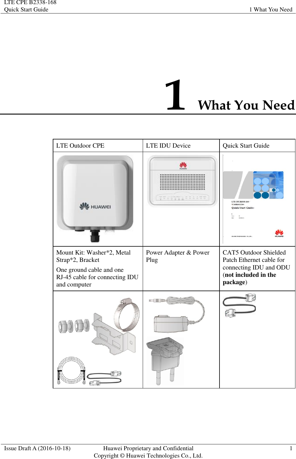 LTE CPE B2338-168   Quick Start Guide 1 What You Need  Issue Draft A (2016-10-18) Huawei Proprietary and Confidential                                     Copyright ©  Huawei Technologies Co., Ltd. 1  1 What You Need LTE Outdoor CPE LTE IDU Device Quick Start Guide    Mount Kit: Washer*2, Metal Strap*2, Bracket One ground cable and one RJ-45 cable for connecting IDU and computer Power Adapter &amp; Power Plug CAT5 Outdoor Shielded Patch Ethernet cable for connecting IDU and ODU (not included in the package)     