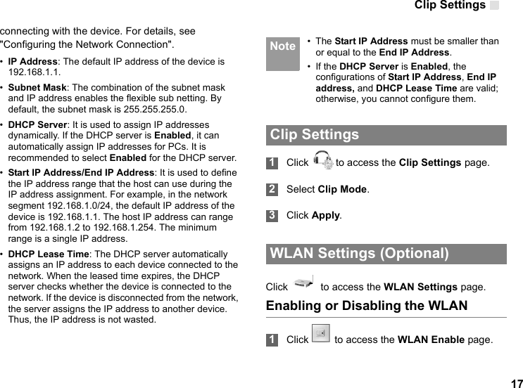 Clip Settings 17connecting with the device. For details, see &quot;Configuring the Network Connection&quot;.•IP Address: The default IP address of the device is 192.168.1.1.•Subnet Mask: The combination of the subnet mask and IP address enables the flexible sub netting. By default, the subnet mask is 255.255.255.0.•DHCP Server: It is used to assign IP addresses dynamically. If the DHCP server is Enabled, it can automatically assign IP addresses for PCs. It is recommended to select Enabled for the DHCP server.•Start IP Address/End IP Address: It is used to define the IP address range that the host can use during the IP address assignment. For example, in the network segment 192.168.1.0/24, the default IP address of the device is 192.168.1.1. The host IP address can range from 192.168.1.2 to 192.168.1.254. The minimum range is a single IP address.•DHCP Lease Time: The DHCP server automatically assigns an IP address to each device connected to the network. When the leased time expires, the DHCP server checks whether the device is connected to the network. If the device is disconnected from the network, the server assigns the IP address to another device. Thus, the IP address is not wasted. Note • The Start IP Address must be smaller than or equal to the End IP Address.• If the DHCP Server is Enabled, the configurations of Start IP Address, End IP address, and DHCP Lease Time are valid; otherwise, you cannot configure them.  Clip Settings 1Click  to access the Clip Settings page. 2Select Clip Mode. 3Click Apply. WLAN Settings (Optional)Click    to access the WLAN Settings page.Enabling or Disabling the WLAN 1Click  to access the WLAN Enable page.  