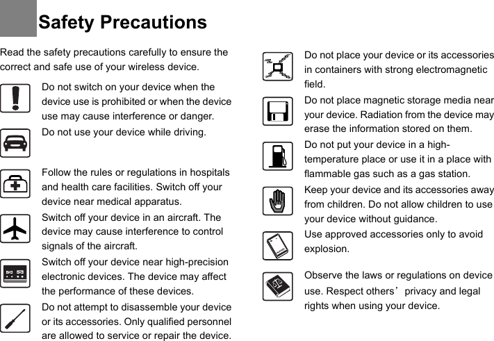 Read the safety precautions carefully to ensure the correct and safe use of your wireless device.  Do not switch on your device when the device use is prohibited or when the device use may cause interference or danger.Do not use your device while driving.Follow the rules or regulations in hospitals and health care facilities. Switch off your device near medical apparatus.Switch off your device in an aircraft. The device may cause interference to control signals of the aircraft.Switch off your device near high-precision electronic devices. The device may affect the performance of these devices.Do not attempt to disassemble your device or its accessories. Only qualified personnel are allowed to service or repair the device.Do not place your device or its accessories in containers with strong electromagnetic field.Do not place magnetic storage media near your device. Radiation from the device may erase the information stored on them.Do not put your device in a high-temperature place or use it in a place with flammable gas such as a gas station.Keep your device and its accessories away from children. Do not allow children to use your device without guidance.Use approved accessories only to avoid explosion.Observe the laws or regulations on device use. Respect others’ privacy and legal rights when using your device.Safety Precautions