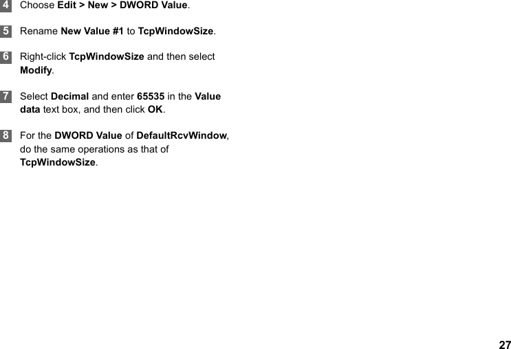 27 4Choose Edit &gt; New &gt; DWORD Value. 5Rename New Value #1 to TcpWindowSize. 6Right-click TcpWindowSize and then select Modify.  7Select Decimal and enter 65535 in the Value data text box, and then click OK. 8For the DWORD Value of DefaultRcvWindow, do the same operations as that of TcpWindowSize.