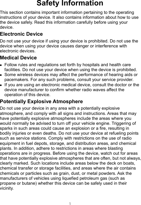 Safety Information This section contains important information pertaining to the operating instructions of your device. It also contains information about how to use the device safely. Read this information carefully before using your device. Electronic Device Do not use your device if using your device is prohibited. Do not use the device when using your device causes danger or interference with electronic devices. Medical Device z Follow rules and regulations set forth by hospitals and health care facilities. Do not use your device when using the device is prohibited.   z Some wireless devices may affect the performance of hearing aids or pacemakers. For any such problems, consult your service provider. z If you are using an electronic medical device, consult the doctor or the device manufacturer to confirm whether radio waves affect the operation of this device. Potentially Explosive Atmosphere   Do not use your device in any area with a potentially explosive atmosphere, and comply with all signs and instructions. Areas that may have potentially explosive atmospheres include the areas where you would normally be advised to turn off your vehicle engine. Triggering of sparks in such areas could cause an explosion or a fire, resulting in bodily injuries or even deaths. Do not use your device at refueling points such as service stations. Comply with restrictions on the use of radio equipment in fuel depots, storage, and distribution areas, and chemical plants. In addition, adhere to restrictions in areas where blasting operations are in progress. Before using the device, watch out for areas that have potentially explosive atmospheres that are often, but not always, clearly marked. Such locations include areas below the deck on boats, chemical transfer or storage facilities, and areas where the air contains chemicals or particles such as grain, dust, or metal powders. Ask the manufacturers of vehicles using liquefied petroleum gas (such as propane or butane) whether this device can be safely used in their vicinity.   1