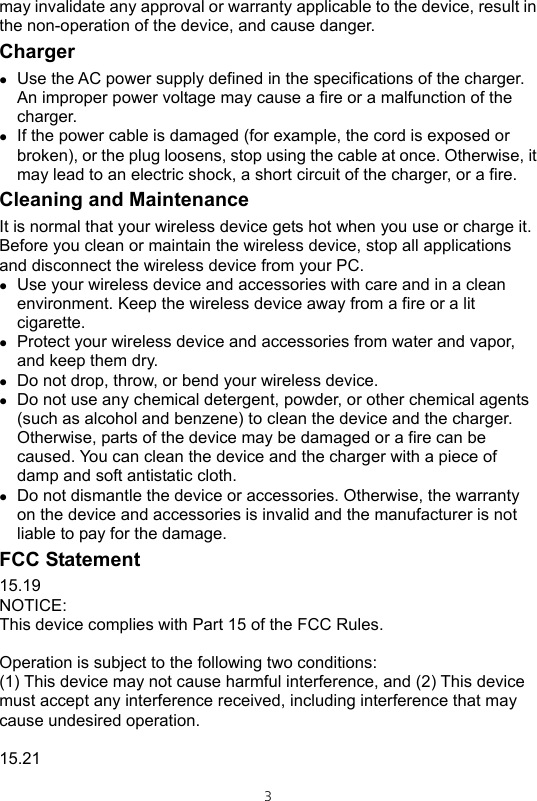  3may invalidate any approval or warranty applicable to the device, result in the non-operation of the device, and cause danger. Charger z Use the AC power supply defined in the specifications of the charger. An improper power voltage may cause a fire or a malfunction of the charger. z If the power cable is damaged (for example, the cord is exposed or broken), or the plug loosens, stop using the cable at once. Otherwise, it may lead to an electric shock, a short circuit of the charger, or a fire. Cleaning and Maintenance It is normal that your wireless device gets hot when you use or charge it. Before you clean or maintain the wireless device, stop all applications and disconnect the wireless device from your PC. z Use your wireless device and accessories with care and in a clean environment. Keep the wireless device away from a fire or a lit cigarette. z Protect your wireless device and accessories from water and vapor, and keep them dry. z Do not drop, throw, or bend your wireless device.   z Do not use any chemical detergent, powder, or other chemical agents (such as alcohol and benzene) to clean the device and the charger. Otherwise, parts of the device may be damaged or a fire can be caused. You can clean the device and the charger with a piece of damp and soft antistatic cloth. z Do not dismantle the device or accessories. Otherwise, the warranty on the device and accessories is invalid and the manufacturer is not liable to pay for the damage. FCC Statement 15.19 NOTICE: This device complies with Part 15 of the FCC Rules.  Operation is subject to the following two conditions: (1) This device may not cause harmful interference, and (2) This device must accept any interference received, including interference that may cause undesired operation.  15.21 