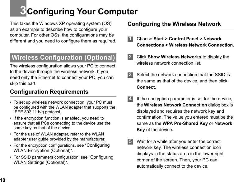 103Configuring Your ComputerThis takes the Windows XP operating system (OS) as an example to describe how to configure your computer. For other OSs, the configurations may be different and you need to configure them as required. Wireless Configuration (Optional)The wireless configuration allows your PC to connect to the device through the wireless network. If you need only the Ethernet to connect your PC, you can skip this part.Configuration Requirements• To set up wireless network connection, your PC must be configured with the WLAN adapter that supports the IEEE 802.11 b/g protocol.• If the encryption function is enabled, you need to ensure that all PCs connecting to the device use the same key as that of the device.• For the use of WLAN adapter, refer to the WLAN adapter user guide provided by the manufacturer.• For the encryption configurations, see &quot;Configuring WLAN Encryption (Optional)&quot;.• For SSID parameters configuration, see &quot;Configuring WLAN Settings (Optional)&quot;.Configuring the Wireless Network  1Choose Start &gt; Control Panel &gt; Network Connections &gt; Wireless Network Connection. 2Click Show Wireless Networks to display the wireless network connection list. 3Select the network connection that the SSID is the same as that of the device, and then click Connect. 4If the encryption parameter is set for the device, the Wireless Network Connection dialog box is displayed and requires the network key and confirmation. The value you entered must be the same as the WPA Pre-Shared Key or Network Key of the device. 5Wait for a while after you enter the correct network key. The wireless connection icon displays in the status area in the lower right corner of the screen. Then, your PC can automatically connect to the device.