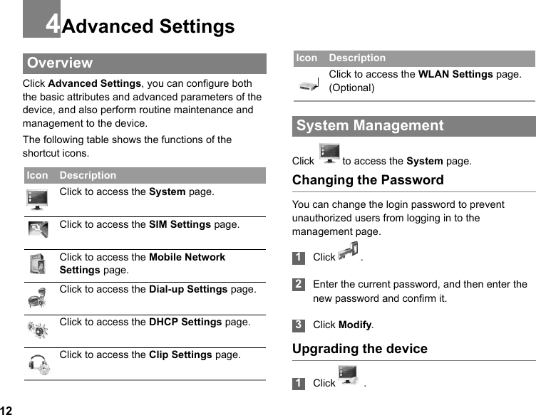 124Advanced Settings OverviewClick Advanced Settings, you can configure both the basic attributes and advanced parameters of the device, and also perform routine maintenance and management to the device.The following table shows the functions of the shortcut icons. System ManagementClick  to access the System page.Changing the PasswordYou can change the login password to prevent unauthorized users from logging in to the management page. 1Click . 2Enter the current password, and then enter the new password and confirm it.  3Click Modify.Upgrading the device 1Click  .  Icon DescriptionClick to access the System page.Click to access the SIM Settings page.Click to access the Mobile Network Settings page.Click to access the Dial-up Settings page.Click to access the DHCP Settings page.Click to access the Clip Settings page.Click to access the WLAN Settings page. (Optional)Icon Description