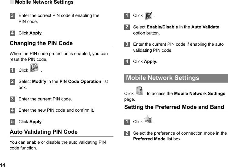 Mobile Network Settings14 3Enter the correct PIN code if enabling thePIN code. 4Click Apply.Changing the PIN CodeWhen the PIN code protection is enabled, you can reset the PIN code. 1Click   . 2Select Modify in the PIN Code Operation list box. 3Enter the current PIN code. 4Enter the new PIN code and confirm it. 5Click Apply.Auto Validating PIN CodeYou can enable or disable the auto validating PIN code function. 1Click   .  2Select Enable/Disable in the Auto Validate option button. 3Enter the current PIN code if enabling the auto validating PIN code. 4Click Apply. Mobile Network SettingsClick    to access the Mobile Network Settings page.Setting the Preferred Mode and Band 1Click   . 2Select the preference of connection mode in the Preferred Mode list box. 