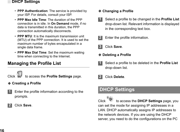 DHCP Settings16•PPP Authentication: The service is provided by your ISP. For details, consult your ISP.•PPP Max Idle Time: The duration of the PPP connection is in idle. In On Demand mode, if no data is transmitted in this duration, the PPP connection automatically disconnects.•PPP MTU: It is the maximum transmission unit (MTU) of the PPP connection. It is used to set the maximum number of bytes encapsulated in a single data frame.•PPP Max Dial Time: Set the maximum waiting time when connecting to the Internet.Managing the Profile ListClick    to access the Profile Settings page.◆ Creating a Profile 1Enter the profile information according to the prompts. 2Click Save.◆ Changing a Profile 1Select a profile to be changed in the Profile List drop-down list. Relevant information is displayed in the corresponding text box. 2Enter the profile information. 3Click Save.◆ Deleting a Profile 1Select a profile to be deleted in the Profile List drop-down list. 2Click Delete.  DHCP Settings Click    to access the DHCP Settings page, you can set the mode for assigning IP addresses in a LAN. DHCP automatically assigns IP addresses to the network devices. If you are using the DHCP server, you need to do the configurations on the PC 