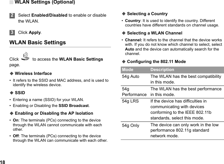WLAN Settings (Optional)18 2Select Enabled/Disabled to enable or disable the WLAN. 3Click Apply.WLAN Basic SettingsClick    to access the WLAN Basic Settings page.◆ Wireless Interface• It refers to the SSID and MAC address, and is used to identify the wireless device.◆ SSID• Entering a name (SSID) for your WLAN.• Enabling or Disabling the SSID Broadcast.◆ Enabling or Disabling the AP Isolation•On: The terminals (PCs) connecting to the device through the WLAN cannot communicate with each other.•Off: The terminals (PCs) connecting to the device through the WLAN can communicate with each other.◆ Selecting a Country•Country: It is used to identify the country. Different countries have different standards on channel usage.◆ Selecting a WLAN Channel•Channel: It refers to the channel that the device works with. If you do not know which channel to select, select Auto and the device can automatically search for the channel.◆ Configuring the 802.11 ModeMode Description54g Auto The WLAN has the best compatibility in this mode.54g PerformanceThe WLAN has the best performance in this mode.54g LRS If the device has difficulties in communicating with devices conforming to the IEEE 802.11b standards, select this mode.54g Only The device can only work in the low performance 802.11g standard network mode.