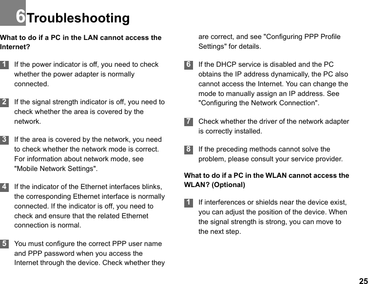 256TroubleshootingWhat to do if a PC in the LAN cannot access the Internet? 1If the power indicator is off, you need to check whether the power adapter is normally connected. 2If the signal strength indicator is off, you need to check whether the area is covered by the network. 3If the area is covered by the network, you need to check whether the network mode is correct. For information about network mode, see &quot;Mobile Network Settings&quot;.  4If the indicator of the Ethernet interfaces blinks, the corresponding Ethernet interface is normally connected. If the indicator is off, you need to check and ensure that the related Ethernet connection is normal. 5You must configure the correct PPP user name and PPP password when you access the Internet through the device. Check whether they are correct, and see &quot;Configuring PPP Profile Settings&quot; for details. 6If the DHCP service is disabled and the PC obtains the IP address dynamically, the PC also cannot access the Internet. You can change the mode to manually assign an IP address. See &quot;Configuring the Network Connection&quot;.  7Check whether the driver of the network adapter is correctly installed. 8If the preceding methods cannot solve the problem, please consult your service provider.What to do if a PC in the WLAN cannot access the WLAN? (Optional) 1If interferences or shields near the device exist, you can adjust the position of the device. When the signal strength is strong, you can move to the next step.