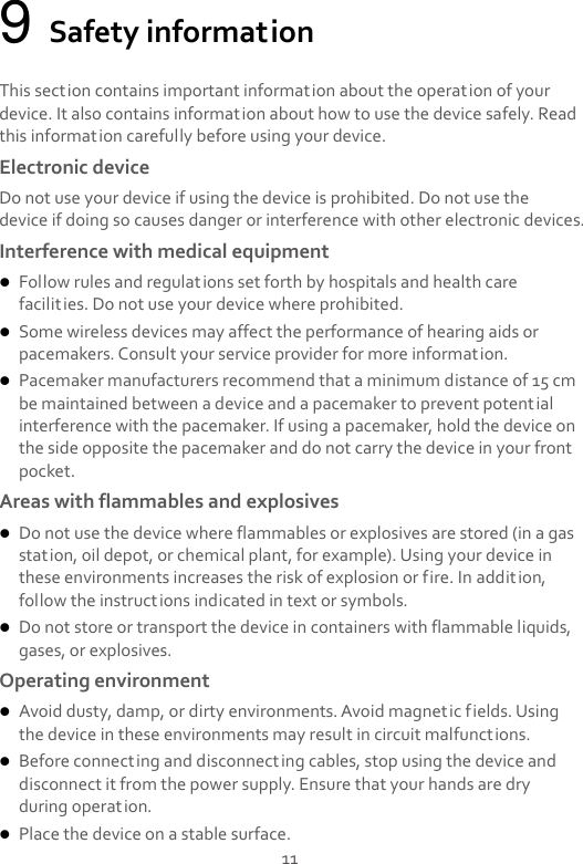 11 9 Safety information This section contains important information about the operation of your device. It also contains information about how to use the device safely. Read this information carefully before using your device. Electronic device Do not use your device if using the device is prohibited. Do not use the device if doing so causes danger or interference with other electronic devices. Interference with medical equipment  Follow rules and regulations set forth by hospitals and health care facilities. Do not use your device where prohibited.  Some wireless devices may affect the performance of hearing aids or pacemakers. Consult your service provider for more information.  Pacemaker manufacturers recommend that a minimum distance of 15 cm be maintained between a device and a pacemaker to prevent potential interference with the pacemaker. If using a pacemaker, hold the device on the side opposite the pacemaker and do not carry the device in your front pocket. Areas with flammables and explosives  Do not use the device where flammables or explosives are stored (in a gas station, oil depot, or chemical plant, for example). Using your device in these environments increases the risk of explosion or fire. In addition, follow the instructions indicated in text or symbols.  Do not store or transport the device in containers with flammable liquids, gases, or explosives. Operating environment  Avoid dusty, damp, or dirty environments. Avoid magnetic fields. Using the device in these environments may result in circuit malfunctions.  Before connecting and disconnecting cables, stop using the device and disconnect it from the power supply. Ensure that your hands are dry during operation.  Place the device on a stable surface. 