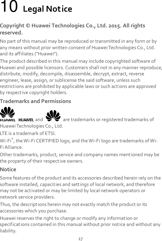 17 10 Legal Notice Copyright ©  Huawei Technologies Co., Ltd. 2015. All rights reserved. No part of this manual may be reproduced or transmitted in any form or by any means without prior written consent of Huawei Technologies Co., Ltd. and its affiliates (&quot;Huawei&quot;). The product described in this manual may include copyrighted software of Huawei and possible licensors. Customers shall not in any manner reproduce, distribute, modify, decompile, disassemble, decrypt, extract, reverse engineer, lease, assign, or sublicense the said software, unless such restrictions are prohibited by applicable laws or such actions are approved by respective copyright holders. Trademarks and Permissions ,  , and    are trademarks or registered trademarks of Huawei Technologies Co., Ltd. LTE is a trademark of ETSI. Wi-Fi®, the Wi-Fi CERTIFIED logo, and the Wi-Fi logo are trademarks of Wi-Fi Alliance. Other trademarks, product, service and company names mentioned may be the property of their respective owners. Notice Some features of the product and its accessories described herein rely on the software installed, capacities and settings of local network, and therefore may not be activated or may be limited by local network operators or network service providers. Thus, the descriptions herein may not exactly match the product or its accessories which you purchase. Huawei reserves the right to change or modify any information or specifications contained in this manual without prior notice and without any liability. 