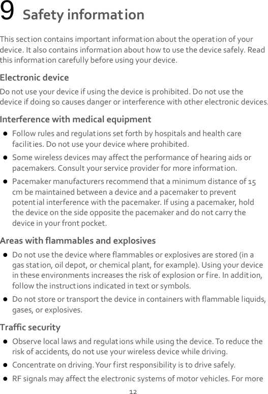  12 9 Safety information This section contains important information about the operation of your device. It also contains information about how to use the device safely. Read this information carefully before using your device. Electronic device Do not use your device if using the device is prohibited. Do not use the device if doing so causes danger or interference with other electronic devices. Interference with medical equipment  Follow rules and regulations set forth by hospitals and health care facilities. Do not use your device where prohibited.  Some wireless devices may affect the performance of hearing aids or pacemakers. Consult your service provider for more information.  Pacemaker manufacturers recommend that a minimum distance of 15 cm be maintained between a device and a pacemaker to prevent potential interference with the pacemaker. If using a pacemaker, hold the device on the side opposite the pacemaker and do not carry the device in your front pocket. Areas with flammables and explosives  Do not use the device where flammables or explosives are stored (in a gas station, oil depot, or chemical plant, for example). Using your device in these environments increases the risk of explosion or fire. In addition, follow the instructions indicated in text or symbols.  Do not store or transport the device in containers with flammable liquids, gases, or explosives. Traffic security  Observe local laws and regulations while using the device. To reduce the risk of accidents, do not use your wireless device while driving.  Concentrate on driving. Your first responsibility is to drive safely.  RF signals may affect the electronic systems of motor vehicles. For more 