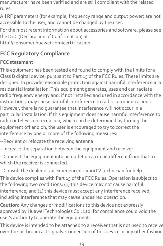  19 manufacturer have been verified and are still compliant with the related rules. All RF parameters (for example, frequency range and output power) are not accessible to the user, and cannot be changed by the user. For the most recent information about accessories and software, please see the DoC (Declaration of Confirmation) at http://consumer.huawei.com/certification. FCC Regulatory Compliance FCC statement This equipment has been tested and found to comply with the limits for a Class B digital device, pursuant to Part 15 of the FCC Rules. These limits are designed to provide reasonable protection against harmful interference in a residential installation. This equipment generates, uses and can radiate radio frequency energy and, if not installed and used in accordance with the instructions, may cause harmful interference to radio communications. However, there is no guarantee that interference will not occur in a particular installation. If this equipment does cause harmful interference to radio or television reception, which can be determined by turning the equipment off and on, the user is encouraged to try to correct the interference by one or more of the following measures: --Reorient or relocate the receiving antenna. --Increase the separation between the equipment and receiver. --Connect the equipment into an outlet on a circuit different from that to which the receiver is connected. --Consult the dealer or an experienced radio/TV technician for help. This device complies with Part 15 of the FCC Rules. Operation is subject to the following two conditions: (1) this device may not cause harmful interference, and (2) this device must accept any interference received, including interference that may cause undesired operation. Caution: Any changes or modifications to this device not expressly approved by Huawei Technologies Co., Ltd. for compliance could void the user&apos;s authority to operate the equipment. This device is intended to be attached to a receiver that is not used to receive over-the-air broadcast signals. Connection of this device in any other fashion 