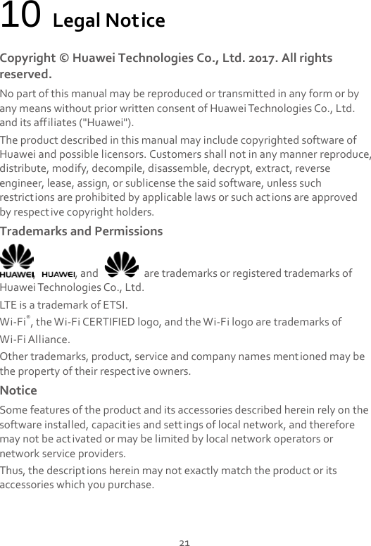  21 10 Legal Notice Copyright © Huawei Technologies Co., Ltd. 2017. All rights reserved. No part of this manual may be reproduced or transmitted in any form or by any means without prior written consent of Huawei Technologies Co., Ltd. and its affiliates (&quot;Huawei&quot;). The product described in this manual may include copyrighted software of Huawei and possible licensors. Customers shall not in any manner reproduce, distribute, modify, decompile, disassemble, decrypt, extract, reverse engineer, lease, assign, or sublicense the said software, unless such restrictions are prohibited by applicable laws or such actions are approved by respective copyright holders. Trademarks and Permissions ,  , and   are trademarks or registered trademarks of Huawei Technologies Co., Ltd. LTE is a trademark of ETSI. Wi-Fi®, the Wi-Fi CERTIFIED logo, and the Wi-Fi logo are trademarks of   Wi-Fi Alliance. Other trademarks, product, service and company names mentioned may be the property of their respective owners. Notice Some features of the product and its accessories described herein rely on the software installed, capacities and settings of local network, and therefore may not be activated or may be limited by local network operators or network service providers. Thus, the descriptions herein may not exactly match the product or its accessories which you purchase. 