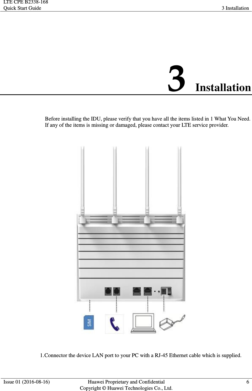 LTE CPE B2338-168 Quick Start Guide 3 Installation  Issue 01 (2016-08-16) Huawei Proprietary and Confidential         Copyright © Huawei Technologies Co., Ltd. 6  3 Installation Before installing the IDU, please verify that you have all the items listed in 1 What You Need. If any of the items is missing or damaged, please contact your LTE service provider.    1. Connector the device LAN port to your PC with a RJ-45 Ethernet cable which is supplied. 