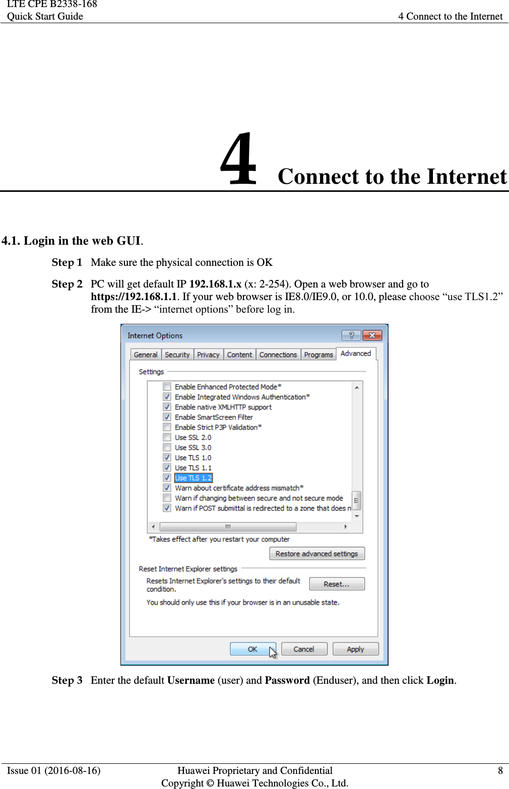 LTE CPE B2338-168 Quick Start Guide 4 Connect to the Internet  Issue 01 (2016-08-16) Huawei Proprietary and Confidential         Copyright © Huawei Technologies Co., Ltd. 8  4 Connect to the Internet 4.1. Login in the web GUI. Step 1 Make sure the physical connection is OK Step 2 PC will get default IP 192.168.1.x (x: 2-254). Open a web browser and go to https://192.168.1.1. If your web browser is IE8.0/IE9.0, or 10.0, please from the IE-&gt;   Step 3 Enter the default Username (user) and Password (Enduser), and then click Login. 