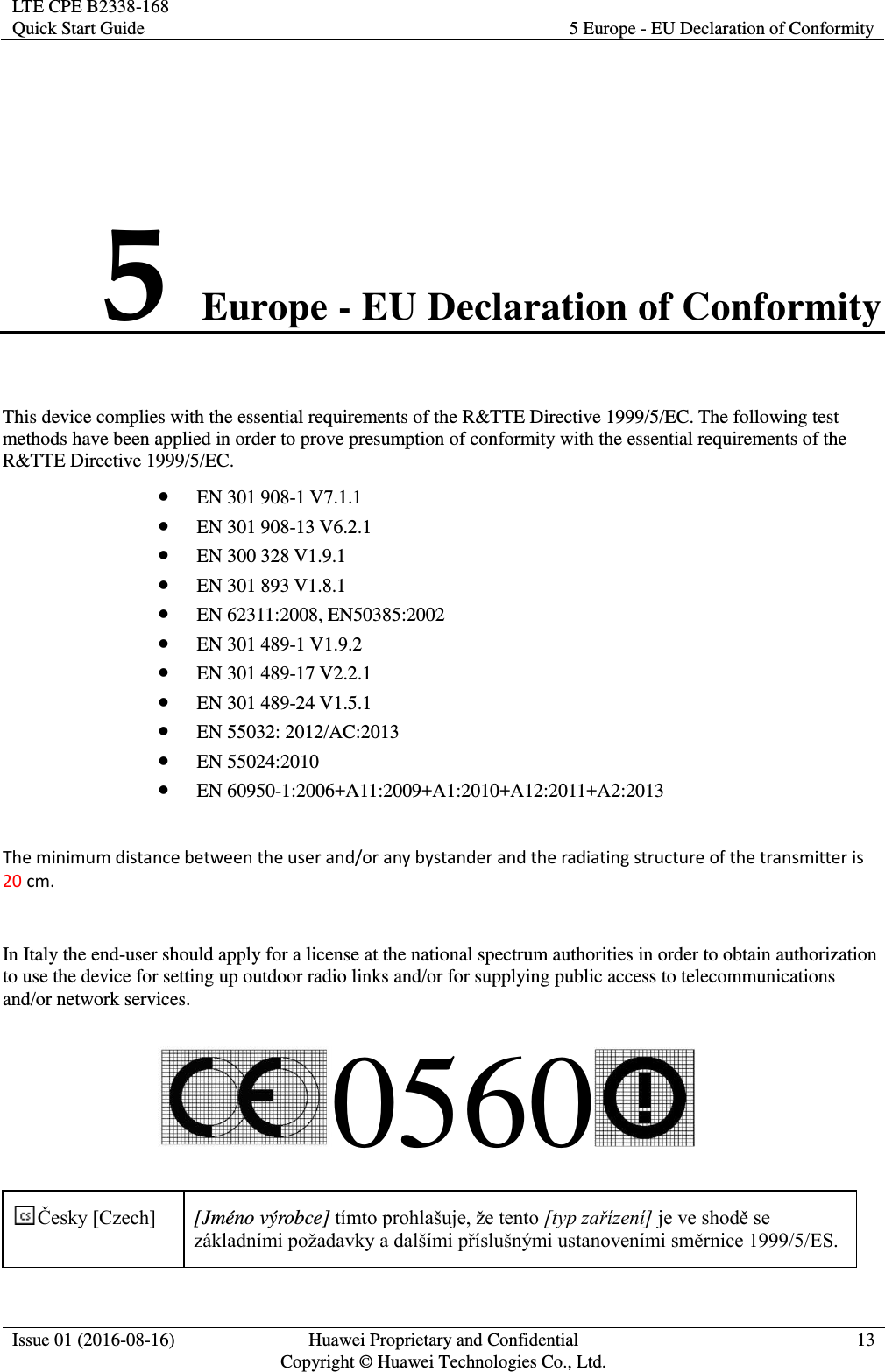 LTE CPE B2338-168 Quick Start Guide 5 Europe - EU Declaration of Conformity  Issue 01 (2016-08-16) Huawei Proprietary and Confidential         Copyright © Huawei Technologies Co., Ltd. 13  5 Europe - EU Declaration of Conformity This device complies with the essential requirements of the R&amp;TTE Directive 1999/5/EC. The following test methods have been applied in order to prove presumption of conformity with the essential requirements of the R&amp;TTE Directive 1999/5/EC.  EN 301 908-1 V7.1.1  EN 301 908-13 V6.2.1  EN 300 328 V1.9.1  EN 301 893 V1.8.1  EN 62311:2008, EN50385:2002  EN 301 489-1 V1.9.2  EN 301 489-17 V2.2.1  EN 301 489-24 V1.5.1  EN 55032: 2012/AC:2013  EN 55024:2010  EN 60950-1:2006+A11:2009+A1:2010+A12:2011+A2:2013  The minimum distance between the user and/or any bystander and the radiating structure of the transmitter is 20 cm.  In Italy the end-user should apply for a license at the national spectrum authorities in order to obtain authorization to use the device for setting up outdoor radio links and/or for supplying public access to telecommunications and/or network services. 0560   [Jméno výrobce] [typ zařízení]  