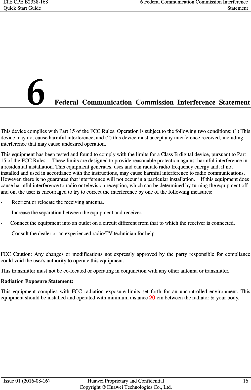 LTE CPE B2338-168 Quick Start Guide 6 Federal Communication Commission Interference Statement  Issue 01 (2016-08-16) Huawei Proprietary and Confidential         Copyright © Huawei Technologies Co., Ltd. 16   6 Federal  Communication  Commission  Interference  Statement This device complies with Part 15 of the FCC Rules. Operation is subject to the following two conditions: (1) This device may not cause harmful interference, and (2) this device must accept any interference received, including interference that may cause undesired operation. This equipment has been tested and found to comply with the limits for a Class B digital device, pursuant to Part 15 of the FCC Rules.    These limits are designed to provide reasonable protection against harmful interference in a residential installation. This equipment generates, uses and can radiate radio frequency energy and, if not installed and used in accordance with the instructions, may cause harmful interference to radio communications.   However, there is no guarantee that interference will not occur in a particular installation.    If this equipment does cause harmful interference to radio or television reception, which can be determined by turning the equipment off and on, the user is encouraged to try to correct the interference by one of the following measures: -  Reorient or relocate the receiving antenna. -  Increase the separation between the equipment and receiver. -  Connect the equipment into an outlet on a circuit different from that to which the receiver is connected. -  Consult the dealer or an experienced radio/TV technician for help.  FCC  Caution:  Any  changes  or  modifications  not  expressly  approved  by  the  party  responsible  for  compliance could void the user&apos;s authority to operate this equipment. This transmitter must not be co-located or operating in conjunction with any other antenna or transmitter. Radiation Exposure Statement: This  equipment  complies  with  FCC  radiation  exposure  limits  set  forth  for  an  uncontrolled  environment.  This equipment should be installed and operated with minimum distance 20 cm between the radiator &amp; your body.   