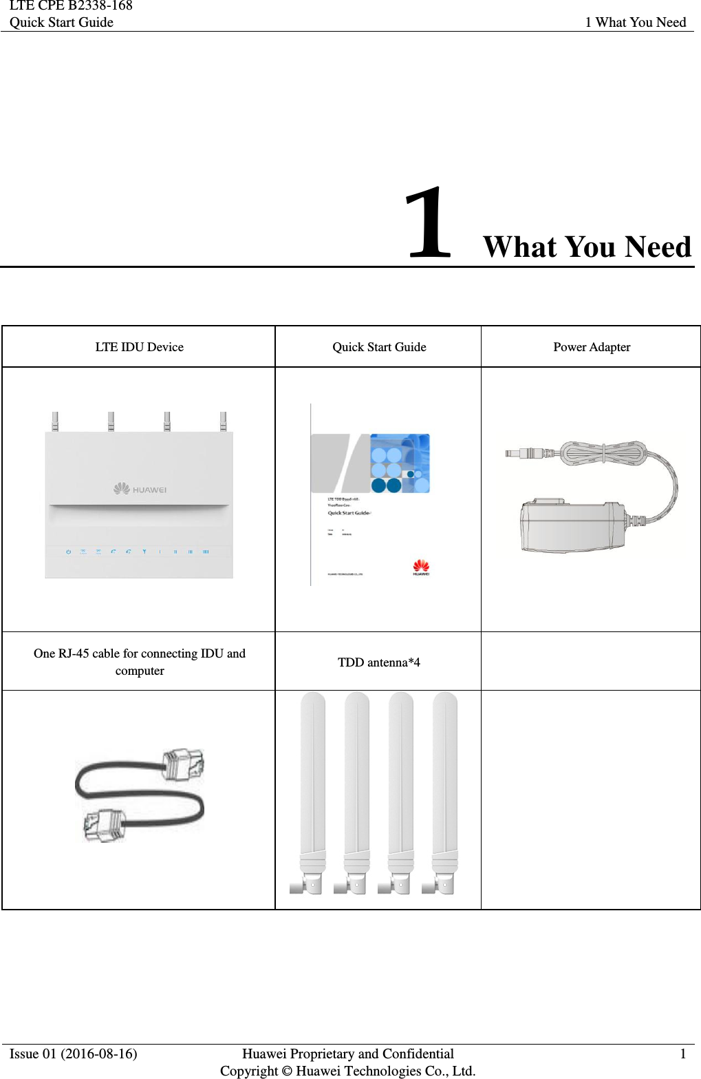 LTE CPE B2338-168 Quick Start Guide 1 What You Need  Issue 01 (2016-08-16) Huawei Proprietary and Confidential         Copyright © Huawei Technologies Co., Ltd. 1  1 What You Need LTE IDU Device Quick Start Guide Power Adapter    One RJ-45 cable for connecting IDU and computer TDD antenna*4     