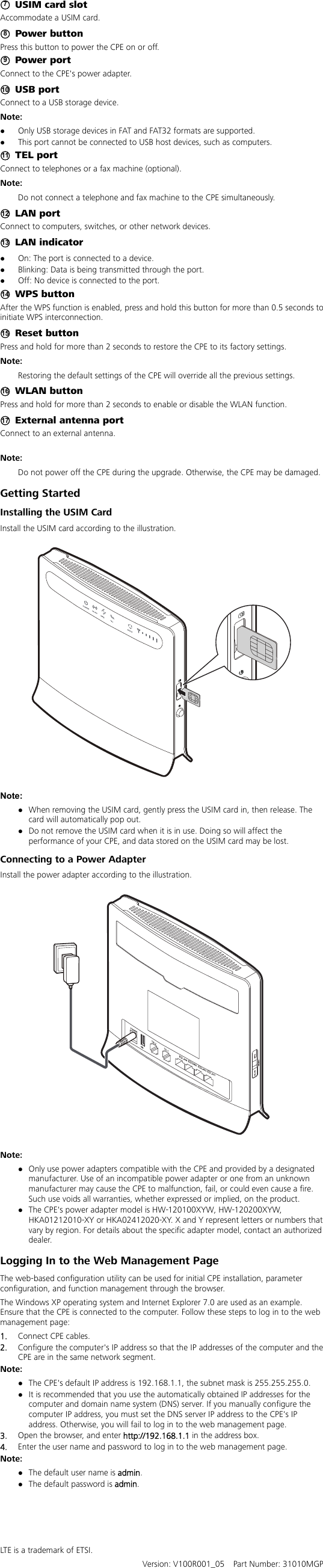  ○7  USIM card slot Accommodate a USIM card. ○8 Power button Press this button to power the CPE on or off.   ○9 Power port Connect to the CPE&apos;s power adapter. ○10  USB port Connect to a USB storage device. Note:  Only USB storage devices in FAT and FAT32 formats are supported.  This port cannot be connected to USB host devices, such as computers. ○11  TEL port Connect to telephones or a fax machine (optional). Note:  Do not connect a telephone and fax machine to the CPE simultaneously.   ○12  LAN port Connect to computers, switches, or other network devices. ○13  LAN indicator  On: The port is connected to a device.    Blinking: Data is being transmitted through the port.    Off: No device is connected to the port. ○14  WPS button After the WPS function is enabled, press and hold this button for more than 0.5 seconds to initiate WPS interconnection. ○15  Reset button Press and hold for more than 2 seconds to restore the CPE to its factory settings. Note:   Restoring the default settings of the CPE will override all the previous settings. ○16  WLAN button Press and hold for more than 2 seconds to enable or disable the WLAN function.   ○17   External antenna port Connect to an external antenna.  Note:  Do not power off the CPE during the upgrade. Otherwise, the CPE may be damaged. Getting Started Installing the USIM Card Install the USIM card according to the illustration.      Note:  When removing the USIM card, gently press the USIM card in, then release. The card will automatically pop out.  Do not remove the USIM card when it is in use. Doing so will affect the performance of your CPE, and data stored on the USIM card may be lost. Connecting to a Power Adapter Install the power adapter according to the illustration.    Note:  Only use power adapters compatible with the CPE and provided by a designated manufacturer. Use of an incompatible power adapter or one from an unknown manufacturer may cause the CPE to malfunction, fail, or could even cause a fire. Such use voids all warranties, whether expressed or implied, on the product.  The CPE&apos;s power adapter model is HW-120100XYW, HW-120200XYW, HKA01212010-XY or HKA02412020-XY. X and Y represent letters or numbers that vary by region. For details about the specific adapter model, contact an authorized dealer. Logging In to the Web Management Page The web-based configuration utility can be used for initial CPE installation, parameter configuration, and function management through the browser.   The Windows XP operating system and Internet Explorer 7.0 are used as an example. Ensure that the CPE is connected to the computer. Follow these steps to log in to the web management page: 1.  Connect CPE cables. 2.  Configure the computer&apos;s IP address so that the IP addresses of the computer and the CPE are in the same network segment. Note:   The CPE&apos;s default IP address is 192.168.1.1, the subnet mask is 255.255.255.0.  It is recommended that you use the automatically obtained IP addresses for the computer and domain name system (DNS) server. If you manually configure the computer IP address, you must set the DNS server IP address to the CPE&apos;s IP address. Otherwise, you will fail to log in to the web management page. 3.  Open the browser, and enter http://192.168.1.1 in the address box. 4.  Enter the user name and password to log in to the web management page. Note:   The default user name is admin.   The default password is admin.     LTE is a trademark of ETSI.   Version: V100R001_05    Part Number: 31010MGP 