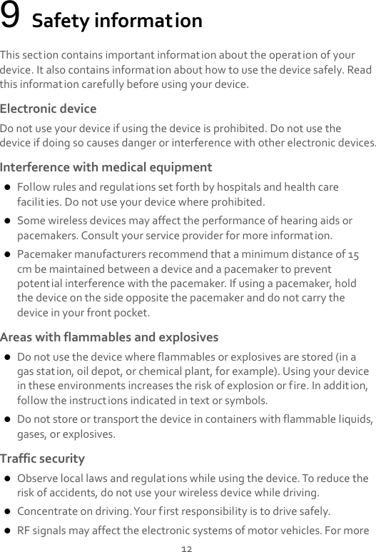  12 9 Safety information This section contains important information about the operation of your device. It also contains information about how to use the device safely. Read this information carefully before using your device. Electronic device Do not use your device if using the device is prohibited. Do not use the device if doing so causes danger or interference with other electronic devices. Interference with medical equipment  Follow rules and regulations set forth by hospitals and health care facilities. Do not use your device where prohibited.  Some wireless devices may affect the performance of hearing aids or pacemakers. Consult your service provider for more information.  Pacemaker manufacturers recommend that a minimum distance of 15 cm be maintained between a device and a pacemaker to prevent potential interference with the pacemaker. If using a pacemaker, hold the device on the side opposite the pacemaker and do not carry the device in your front pocket. Areas with flammables and explosives  Do not use the device where flammables or explosives are stored (in a gas station, oil depot, or chemical plant, for example). Using your device in these environments increases the risk of explosion or fire. In addition, follow the instructions indicated in text or symbols.  Do not store or transport the device in containers with flammable liquids, gases, or explosives. Traffic security  Observe local laws and regulations while using the device. To reduce the risk of accidents, do not use your wireless device while driving.  Concentrate on driving. Your first responsibility is to drive safely.  RF signals may affect the electronic systems of motor vehicles. For more 