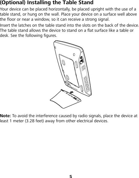 5 (Optional) Installing the Table Stand Your device can be placed horizontally, be placed upright with the use of a table stand, or hung on the wall. Place your device on a surface well above the floor or near a window, so it can receive a strong signal.   Insert the latches on the table stand into the slots on the back of the device. The table stand allows the device to stand on a flat surface like a table or desk. See the following figures.  Note: To avoid the interference caused by radio signals, place the device at least 1 meter (3.28 feet) away from other electrical devices. 