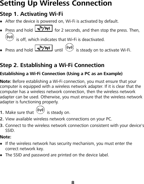 8 Setting Up Wireless Connection Step 1. Activating Wi-Fi z After the device is powered on, Wi-Fi is activated by default. z Press and hold    for 2 seconds, and then stop the press. Then,   is off, which indicates that Wi-Fi is deactivated. z Press and hold   until    is steady on to activate Wi-Fi.  Step 2. Establishing a Wi-Fi Connection Establishing a Wi-Fi Connection (Using a PC as an Example) Note: Before establishing a Wi-Fi connection, you must ensure that your computer is equipped with a wireless network adapter. If it is clear that the computer has a wireless network connection, then the wireless network adapter can be used. Otherwise, you must ensure that the wireless network adapter is functioning properly. 1.  Make sure that   is steady on. 2.  View available wireless network connections on your PC.   3.  Connect to the wireless network connection consistent with your device&apos;s SSID. Note: z If the wireless network has security mechanism, you must enter the correct network key.   z The SSID and password are printed on the device label. 