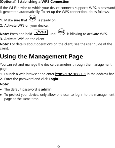 9 (Optional) Establishing a WPS Connection If the Wi-Fi device to which your device connects supports WPS, a password is generated automatically. To set up the WPS connection, do as follows: 1.  Make sure that   is steady on. 2.  Activate WPS on your device. Note: Press and hold   until    is blinking to activate WPS. 3.  Activate WPS on the client. Note: For details about operations on the client, see the user guide of the client. Using the Management Page You can set and manage the device parameters through the management page. 1.  Launch a web browser and enter http://192.168.1.1 in the address bar. 2.  Enter the password and click Login.  Note: z The default password is admin. z To protect your device, only allow one user to log in to the management page at the same time. 