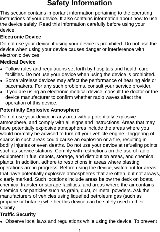  1Safety Information This section contains important information pertaining to the operating instructions of your device. It also contains information about how to use the device safely. Read this information carefully before using your device. Electronic Device Do not use your device if using your device is prohibited. Do not use the device when using your device causes danger or interference with electronic devices. Medical Device z Follow rules and regulations set forth by hospitals and health care facilities. Do not use your device when using the device is prohibited.   z Some wireless devices may affect the performance of hearing aids or pacemakers. For any such problems, consult your service provider. z If you are using an electronic medical device, consult the doctor or the device manufacturer to confirm whether radio waves affect the operation of this device. Potentially Explosive Atmosphere   Do not use your device in any area with a potentially explosive atmosphere, and comply with all signs and instructions. Areas that may have potentially explosive atmospheres include the areas where you would normally be advised to turn off your vehicle engine. Triggering of sparks in such areas could cause an explosion or a fire, resulting in bodily injuries or even deaths. Do not use your device at refueling points such as service stations. Comply with restrictions on the use of radio equipment in fuel depots, storage, and distribution areas, and chemical plants. In addition, adhere to restrictions in areas where blasting operations are in progress. Before using the device, watch out for areas that have potentially explosive atmospheres that are often, but not always, clearly marked. Such locations include areas below the deck on boats, chemical transfer or storage facilities, and areas where the air contains chemicals or particles such as grain, dust, or metal powders. Ask the manufacturers of vehicles using liquefied petroleum gas (such as propane or butane) whether this device can be safely used in their vicinity. Traffic Security z Observe local laws and regulations while using the device. To prevent 