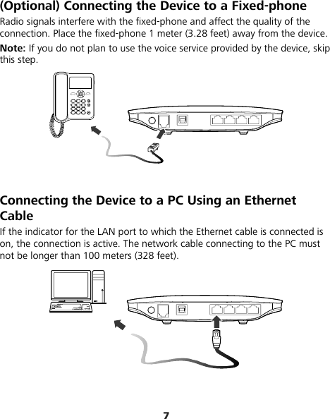 7 (Optional) Connecting the Device to a Fixed-phone Radio signals interfere with the fixed-phone and affect the quality of the connection. Place the fixed-phone 1 meter (3.28 feet) away from the device. Note: If you do not plan to use the voice service provided by the device, skip this step.   Connecting the Device to a PC Using an Ethernet Cable If the indicator for the LAN port to which the Ethernet cable is connected is on, the connection is active. The network cable connecting to the PC must not be longer than 100 meters (328 feet).  