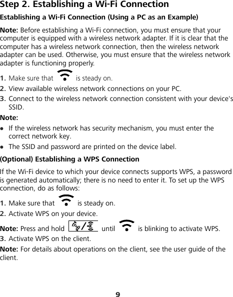 9 Step 2. Establishing a Wi-Fi Connection Establishing a Wi-Fi Connection (Using a PC as an Example) Note: Before establishing a Wi-Fi connection, you must ensure that your computer is equipped with a wireless network adapter. If it is clear that the computer has a wireless network connection, then the wireless network adapter can be used. Otherwise, you must ensure that the wireless network adapter is functioning properly. 1.  Make sure that    is steady on. 2.  View available wireless network connections on your PC.   3.  Connect to the wireless network connection consistent with your device&apos;s SSID. Note: z If the wireless network has security mechanism, you must enter the correct network key.   z The SSID and password are printed on the device label. (Optional) Establishing a WPS Connection If the Wi-Fi device to which your device connects supports WPS, a password is generated automatically; there is no need to enter it. To set up the WPS connection, do as follows: 1.  Make sure that   is steady on. 2.  Activate WPS on your device. Note: Press and hold   until    is blinking to activate WPS. 3.  Activate WPS on the client. Note: For details about operations on the client, see the user guide of the client. 
