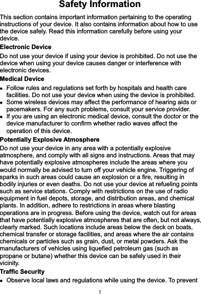  1Safety Information This section contains important information pertaining to the operating instructions of your device. It also contains information about how to use the device safely. Read this information carefully before using your device. Electronic Device Do not use your device if using your device is prohibited. Do not use the device when using your device causes danger or interference with electronic devices. Medical Device z Follow rules and regulations set forth by hospitals and health care facilities. Do not use your device when using the device is prohibited.   z Some wireless devices may affect the performance of hearing aids or pacemakers. For any such problems, consult your service provider. z If you are using an electronic medical device, consult the doctor or the device manufacturer to confirm whether radio waves affect the operation of this device. Potentially Explosive Atmosphere   Do not use your device in any area with a potentially explosive atmosphere, and comply with all signs and instructions. Areas that may have potentially explosive atmospheres include the areas where you would normally be advised to turn off your vehicle engine. Triggering of sparks in such areas could cause an explosion or a fire, resulting in bodily injuries or even deaths. Do not use your device at refueling points such as service stations. Comply with restrictions on the use of radio equipment in fuel depots, storage, and distribution areas, and chemical plants. In addition, adhere to restrictions in areas where blasting operations are in progress. Before using the device, watch out for areas that have potentially explosive atmospheres that are often, but not always, clearly marked. Such locations include areas below the deck on boats, chemical transfer or storage facilities, and areas where the air contains chemicals or particles such as grain, dust, or metal powders. Ask the manufacturers of vehicles using liquefied petroleum gas (such as propane or butane) whether this device can be safely used in their vicinity. Traffic Security z Observe local laws and regulations while using the device. To prevent 