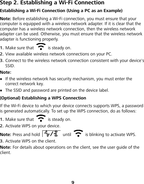 9 Step 2. Establishing a Wi-Fi Connection Establishing a Wi-Fi Connection (Using a PC as an Example) Note: Before establishing a Wi-Fi connection, you must ensure that your computer is equipped with a wireless network adapter. If it is clear that the computer has a wireless network connection, then the wireless network adapter can be used. Otherwise, you must ensure that the wireless network adapter is functioning properly. 1.  Make sure that   is steady on. 2.  View available wireless network connections on your PC.   3.  Connect to the wireless network connection consistent with your device&apos;s SSID. Note:  If the wireless network has security mechanism, you must enter the correct network key.    The SSID and password are printed on the device label. (Optional) Establishing a WPS Connection If the Wi-Fi device to which your device connects supports WPS, a password is generated automatically. To set up the WPS connection, do as follows: 1.  Make sure that   is steady on. 2.  Activate WPS on your device. Note: Press and hold   until    is blinking to activate WPS. 3.  Activate WPS on the client. Note: For details about operations on the client, see the user guide of the client. 