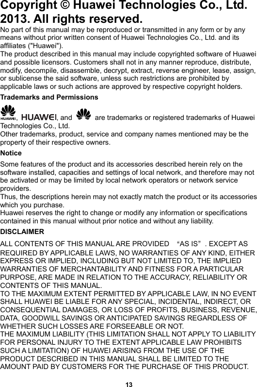 Copyright © Huawei Technologies Co., Ltd. 2013. All rights reserved. No part of this manual may be reproduced or transmitted in any form or by any means without prior written consent of Huawei Technologies Co., Ltd. and its affiliates (&quot;Huawei&quot;). The product described in this manual may include copyrighted software of Huawei and possible licensors. Customers shall not in any manner reproduce, distribute, modify, decompile, disassemble, decrypt, extract, reverse engineer, lease, assign, or sublicense the said software, unless such restrictions are prohibited by applicable laws or such actions are approved by respective copyright holders. Trademarks and Permissions ,  , and    are trademarks or registered trademarks of Huawei Technologies Co., Ltd. Other trademarks, product, service and company names mentioned may be the property of their respective owners. Notice Some features of the product and its accessories described herein rely on the software installed, capacities and settings of local network, and therefore may not be activated or may be limited by local network operators or network service providers. Thus, the descriptions herein may not exactly match the product or its accessories which you purchase. Huawei reserves the right to change or modify any information or specifications contained in this manual without prior notice and without any liability. DISCLAIMER ALL CONTENTS OF THIS MANUAL ARE PROVIDED  “AS IS”. EXCEPT AS REQUIRED BY APPLICABLE LAWS, NO WARRANTIES OF ANY KIND, EITHER EXPRESS OR IMPLIED, INCLUDING BUT NOT LIMITED TO, THE IMPLIED WARRANTIES OF MERCHANTABILITY AND FITNESS FOR A PARTICULAR PURPOSE, ARE MADE IN RELATION TO THE ACCURACY, RELIABILITY OR CONTENTS OF THIS MANUAL. TO THE MAXIMUM EXTENT PERMITTED BY APPLICABLE LAW, IN NO EVENT SHALL HUAWEI BE LIABLE FOR ANY SPECIAL, INCIDENTAL, INDIRECT, OR CONSEQUENTIAL DAMAGES, OR LOSS OF PROFITS, BUSINESS, REVENUE, DATA, GOODWILL SAVINGS OR ANTICIPATED SAVINGS REGARDLESS OF WHETHER SUCH LOSSES ARE FORSEEABLE OR NOT. THE MAXIMUM LIABILITY (THIS LIMITATION SHALL NOT APPLY TO LIABILITY FOR PERSONAL INJURY TO THE EXTENT APPLICABLE LAW PROHIBITS SUCH A LIMITATION) OF HUAWEI ARISING FROM THE USE OF THE PRODUCT DESCRIBED IN THIS MANUAL SHALL BE LIMITED TO THE AMOUNT PAID BY CUSTOMERS FOR THE PURCHASE OF THIS PRODUCT. 13 