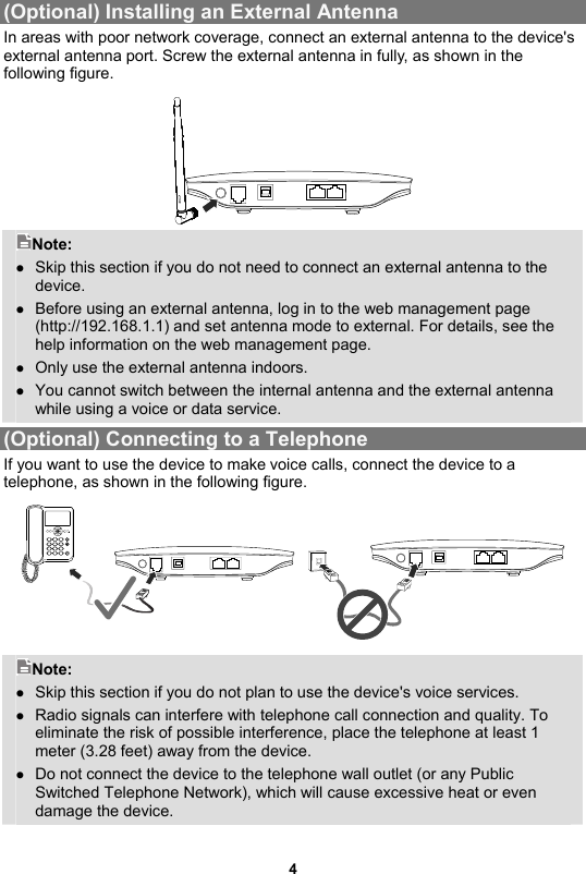 (Optional) Installing an External Antenna In areas with poor network coverage, connect an external antenna to the device&apos;s external antenna port. Screw the external antenna in fully, as shown in the following figure.    Note:  Skip this section if you do not need to connect an external antenna to the device.  Before using an external antenna, log in to the web management page (http://192.168.1.1) and set antenna mode to external. For details, see the help information on the web management page.    Only use the external antenna indoors.    You cannot switch between the internal antenna and the external antenna while using a voice or data service. (Optional) Connecting to a Telephone If you want to use the device to make voice calls, connect the device to a telephone, as shown in the following figure.    Note:  Skip this section if you do not plan to use the device&apos;s voice services.  Radio signals can interfere with telephone call connection and quality. To eliminate the risk of possible interference, place the telephone at least 1 meter (3.28 feet) away from the device.  Do not connect the device to the telephone wall outlet (or any Public Switched Telephone Network), which will cause excessive heat or even damage the device.   4 