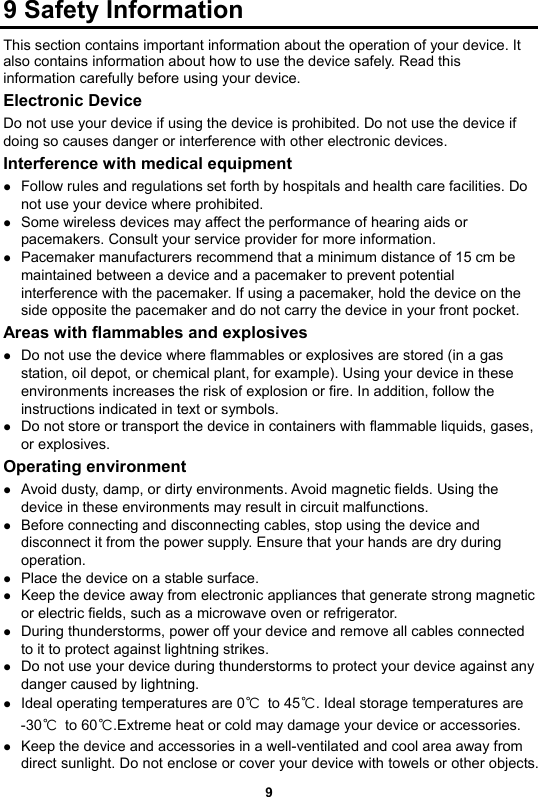 9 Safety Information This section contains important information about the operation of your device. It also contains information about how to use the device safely. Read this information carefully before using your device. Electronic Device Do not use your device if using the device is prohibited. Do not use the device if doing so causes danger or interference with other electronic devices. Interference with medical equipment  Follow rules and regulations set forth by hospitals and health care facilities. Do not use your device where prohibited.  Some wireless devices may affect the performance of hearing aids or pacemakers. Consult your service provider for more information.  Pacemaker manufacturers recommend that a minimum distance of 15 cm be maintained between a device and a pacemaker to prevent potential interference with the pacemaker. If using a pacemaker, hold the device on the side opposite the pacemaker and do not carry the device in your front pocket. Areas with flammables and explosives  Do not use the device where flammables or explosives are stored (in a gas station, oil depot, or chemical plant, for example). Using your device in these environments increases the risk of explosion or fire. In addition, follow the instructions indicated in text or symbols.    Do not store or transport the device in containers with flammable liquids, gases, or explosives. Operating environment  Avoid dusty, damp, or dirty environments. Avoid magnetic fields. Using the device in these environments may result in circuit malfunctions.  Before connecting and disconnecting cables, stop using the device and disconnect it from the power supply. Ensure that your hands are dry during operation.  Place the device on a stable surface.  Keep the device away from electronic appliances that generate strong magnetic or electric fields, such as a microwave oven or refrigerator.  During thunderstorms, power off your device and remove all cables connected to it to protect against lightning strikes.  Do not use your device during thunderstorms to protect your device against any danger caused by lightning.    Ideal operating temperatures are 0℃ to 45℃. Ideal storage temperatures are   -30℃ to 60℃.Extreme heat or cold may damage your device or accessories.  Keep the device and accessories in a well-ventilated and cool area away from direct sunlight. Do not enclose or cover your device with towels or other objects. 9 