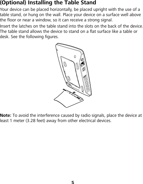 5 (Optional) Installing the Table Stand Your device can be placed horizontally, be placed upright with the use of a table stand, or hung on the wall. Place your device on a surface well above the floor or near a window, so it can receive a strong signal.   Insert the latches on the table stand into the slots on the back of the device. The table stand allows the device to stand on a flat surface like a table or desk. See the following figures.  Note: To avoid the interference caused by radio signals, place the device at least 1 meter (3.28 feet) away from other electrical devices. 