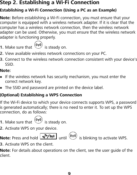 9 Step 2. Establishing a Wi-Fi Connection Establishing a Wi-Fi Connection (Using a PC as an Example) Note: Before establishing a Wi-Fi connection, you must ensure that your computer is equipped with a wireless network adapter. If it is clear that the computer has a wireless network connection, then the wireless network adapter can be used. Otherwise, you must ensure that the wireless network adapter is functioning properly. 1.  Make sure that   is steady on. 2.  View available wireless network connections on your PC.   3.  Connect to the wireless network connection consistent with your device&apos;s SSID. Note: z If the wireless network has security mechanism, you must enter the correct network key.   z The SSID and password are printed on the device label. (Optional) Establishing a WPS Connection If the Wi-Fi device to which your device connects supports WPS, a password is generated automatically; there is no need to enter it. To set up the WPS connection, do as follows: 1.  Make sure that   is steady on. 2.  Activate WPS on your device. Note: Press and hold   until    is blinking to activate WPS. 3.  Activate WPS on the client. Note: For details about operations on the client, see the user guide of the client. 