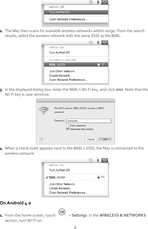 8  2. The Mac then scans for available wireless networks within range. From the search results, select the wireless network with the same SSID as the B68L.  3. In the displayed dialog box, enter the B68L&apos;s Wi-Fi key, and click Join. Note that the Wi-Fi key is case sensitive.  4. When a check mark appears next to the B68L&apos;s SSID, the Mac is connected to the wireless network.  On Android 4.0 1. From the home screen, touch    &gt; Settings. In the WIRELESS &amp; NETWORKS section, turn Wi-Fi on. 