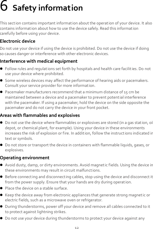 12 6 Safety information This section contains important information about the operation of your device. It also contains information about how to use the device safely. Read this information carefully before using your device. Electronic device Do not use your device if using the device is prohibited. Do not use the device if doing so causes danger or interference with other electronic devices. Interference with medical equipment  Follow rules and regulations set forth by hospitals and health care facilit ies. Do not use your device where prohibited.  Some wireless devices may affect the performance of hearing aids or pacemakers. Consult your service provider for more information.  Pacemaker manufacturers recommend that a minimum distance of 15 cm be maintained between a device and a pacemaker to prevent potential interference with the pacemaker. If using a pacemaker, hold the device on the side opposite the pacemaker and do not carry the device in your front pocket. Areas with flammables and explosives  Do not use the device where flammables or explosives are stored (in a gas station, oil depot, or chemical plant, for example). Using your device in these environments increases the risk of explosion or fire. In addition, follow the instructions indicated in text or symbols.  Do not store or transport the device in containers with flammable liquids, gases, or explosives. Operating environment  Avoid dusty, damp, or dirty environments. Avoid magnetic fields. Using the device in these environments may result in circuit malfunctions.  Before connecting and disconnecting cables, stop using the device and disconnect it from the power supply. Ensure that your hands are dry during operation.  Place the device on a stable surface.  Keep the device away from electronic appliances that generate strong magnetic or electric fields, such as a microwave oven or refrigerator.  During thunderstorms, power off your device and remove all cables connected to it to protect against lightning strikes.    Do not use your device during thunderstorms to protect your device against any 