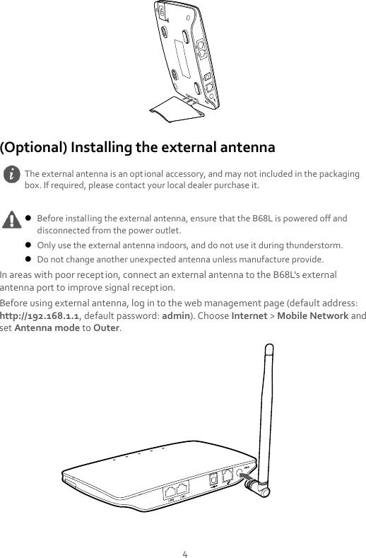 4 Reset (Optional) Installing the external antenna  In areas with poor reception, connect an external antenna to the B68L&apos;s external antenna port to improve signal reception. Before using external antenna, log in to the web management page (default address: http://192.168.1.1, default password: admin). Choose Internet &gt; Mobile Network and set Antenna mode to Outer.   The external antenna is an optional accessory, and may not included in the packaging box. If required, please contact your local dealer purchase it.   Before installing the external antenna, ensure that the B68L is powered off and disconnected from the power outlet.  Only use the external antenna indoors, and do not use it during thunderstorm.  Do not change another unexpected antenna unless manufacture provide. 