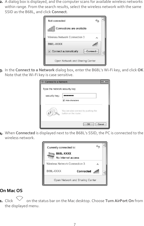 7 2. A dialog box is displayed, and the computer scans for available wireless networks within range. From the search results, select the wireless network with the same SSID as the B68L, and click Connect.  3. In the Connect to a Network dialog box, enter the B68L&apos;s Wi-Fi key, and click OK. Note that the Wi-Fi key is case sensitive.  4. When Connected is displayed next to the B68L&apos;s SSID, the PC is connected to the wireless network.  On Mac OS 1. Click    on the status bar on the Mac desktop. Choose Turn AirPort On from the displayed menu. 
