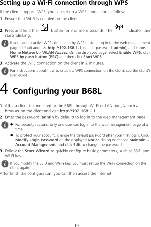 10 Setting up a Wi-Fi connection through WPS If the client supports WPS, you can set up a WPS connection as follows: 1. Ensure that Wi-Fi is enabled on the client. 2. Press and hold the   button for 3 or more seconds. The   indicator then starts blinking. 3. Activate the WPS connection on the client in 2 minutes. 4 Configuring your B68L 1. After a client is connected to the B68L through Wi-Fi or LAN port, launch a browser on the client and visit http://192.168.1.1. 2. Enter the password (admin by default) to log in to the web management page. 3. Follow the Start Wizard to quickly configure basic parameters, such as SSID and Wi-Fi key. After finish the configuration, you can then access the Internet.  If you cannot active WPS connection by WPS button, log in to the web management page (default address: http://192.168.1.1, default password: admin), and choose Home Network &gt; WLAN Access. On the displayed page, select Enable WPS, click WPS by push button (PBC) and then click Start WPS.  For instructions about how to enable a WPS connection on the client, see the client&apos;s user guide.   For security reasons, only one user can log in to the web management page at a time.  To protect your account, change the default password after your first login. Click Modify Login Password on the displayed Notice dialog or choose Maintain &gt; Account Management, and click Edit to change the password.  If you modify the SSID and Wi-Fi key, you must set up the Wi-Fi connection on the client again. 