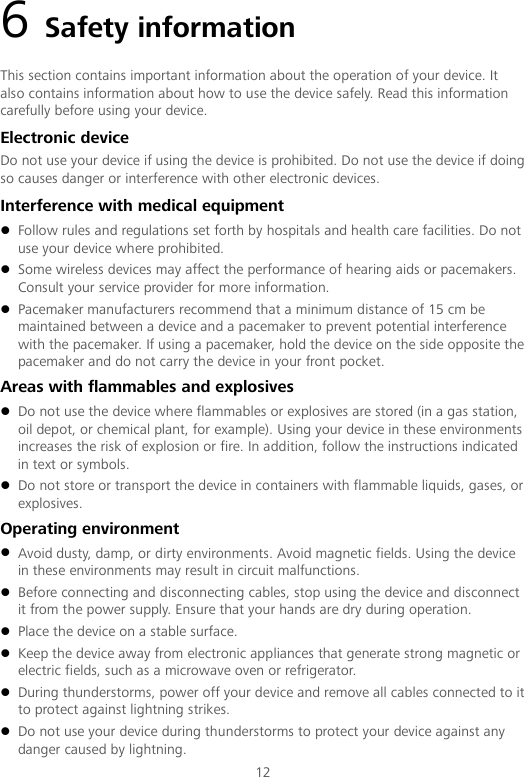 12 6 Safety information This section contains important information about the operation of your device. It also contains information about how to use the device safely. Read this information carefully before using your device. Electronic device Do not use your device if using the device is prohibited. Do not use the device if doing so causes danger or interference with other electronic devices. Interference with medical equipment  Follow rules and regulations set forth by hospitals and health care facilities. Do not use your device where prohibited.  Some wireless devices may affect the performance of hearing aids or pacemakers. Consult your service provider for more information.  Pacemaker manufacturers recommend that a minimum distance of 15 cm be maintained between a device and a pacemaker to prevent potential interference with the pacemaker. If using a pacemaker, hold the device on the side opposite the pacemaker and do not carry the device in your front pocket. Areas with flammables and explosives  Do not use the device where flammables or explosives are stored (in a gas station, oil depot, or chemical plant, for example). Using your device in these environments increases the risk of explosion or fire. In addition, follow the instructions indicated in text or symbols.  Do not store or transport the device in containers with flammable liquids, gases, or explosives. Operating environment  Avoid dusty, damp, or dirty environments. Avoid magnetic fields. Using the device in these environments may result in circuit malfunctions.  Before connecting and disconnecting cables, stop using the device and disconnect it from the power supply. Ensure that your hands are dry during operation.  Place the device on a stable surface.  Keep the device away from electronic appliances that generate strong magnetic or electric fields, such as a microwave oven or refrigerator.  During thunderstorms, power off your device and remove all cables connected to it to protect against lightning strikes.    Do not use your device during thunderstorms to protect your device against any danger caused by lightning.   