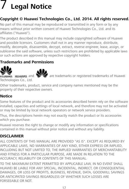 17 7 Legal Notice Copyright © Huawei Technologies Co., Ltd. 2014. All rights reserved. No part of this manual may be reproduced or transmitted in any form or by any means without prior written consent of Huawei Technologies Co., Ltd. and its affiliates (&quot;Huawei&quot;). The product described in this manual may include copyrighted software of Huawei and possible licensors. Customers shall not in any manner reproduce, distribute, modify, decompile, disassemble, decrypt, extract, reverse engineer, lease, assign, or sublicense the said software, unless such restrictions are prohibited by applicable laws or such actions are approved by respective copyright holders. Trademarks and Permissions ,  , and   are trademarks or registered trademarks of Huawei Technologies Co., Ltd. Other trademarks, product, service and company names mentioned may be the property of their respective owners. Notice Some features of the product and its accessories described herein rely on the software installed, capacities and settings of local network, and therefore may not be activated or may be limited by local network operators or network service providers. Thus, the descriptions herein may not exactly match the product or its accessories which you purchase. Huawei reserves the right to change or modify any information or specifications contained in this manual without prior notice and without any liability. DISCLAIMER ALL CONTENTS OF THIS MANUAL ARE PROVIDED &quot;AS IS&quot;. EXCEPT AS REQUIRED BY APPLICABLE LAWS, NO WARRANTIES OF ANY KIND, EITHER EXPRESS OR IMPLIED, INCLUDING BUT NOT LIMITED TO, THE IMPLIED WARRANTIES OF MERCHANTABILITY AND FITNESS FOR A PARTICULAR PURPOSE, ARE MADE IN RELATION TO THE ACCURACY, RELIABILITY OR CONTENTS OF THIS MANUAL. TO THE MAXIMUM EXTENT PERMITTED BY APPLICABLE LAW, IN NO EVENT SHALL HUAWEI BE LIABLE FOR ANY SPECIAL, INCIDENTAL, INDIRECT, OR CONSEQUENTIAL DAMAGES, OR LOSS OF PROFITS, BUSINESS, REVENUE, DATA, GOODWILL SAVINGS OR ANTICIPATED SAVINGS REGARDLESS OF WHETHER SUCH LOSSES ARE FORSEEABLE OR NOT. 