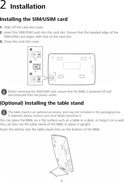 4 2 Installation Installing the SIM/USIM card 1. Slide off the card slot cover. 2. Insert the SIM/USIM card into the card slot. Ensure that the beveled edge of the SIM/USIM card aligns with that of the card slot. 3. Close the card slot cover.  (Optional) Installing the table stand You can place the B68L on a flat surface such as a table or a desk, or hang it on a wall. You can also use the table stand of the B68L to place it upright. Insert the latches into the table stand slots on the bottom of the B68L. Reset  Before removing the SIM/USIM card, ensure that the B68L is powered off and disconnected from the power outlet.  The table stand is an optional accessory, and may not included in the packaging box. If required, please contact your local dealer purchase it. 
