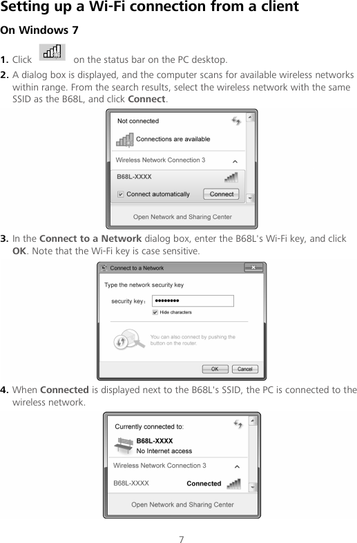 7 Setting up a Wi-Fi connection from a client On Windows 7 1. Click   on the status bar on the PC desktop. 2. A dialog box is displayed, and the computer scans for available wireless networks within range. From the search results, select the wireless network with the same SSID as the B68L, and click Connect.  3. In the Connect to a Network dialog box, enter the B68L&apos;s Wi-Fi key, and click OK. Note that the Wi-Fi key is case sensitive.  4. When Connected is displayed next to the B68L&apos;s SSID, the PC is connected to the wireless network.  