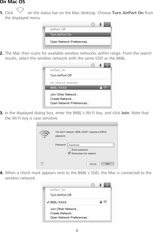 8 On Mac OS 1. Click   on the status bar on the Mac desktop. Choose Turn AirPort On from the displayed menu.  2. The Mac then scans for available wireless networks within range. From the search results, select the wireless network with the same SSID as the B68L.  3. In the displayed dialog box, enter the B68L&apos;s Wi-Fi key, and click Join. Note that the Wi-Fi key is case sensitive.  4. When a check mark appears next to the B68L&apos;s SSID, the Mac is connected to the wireless network.  