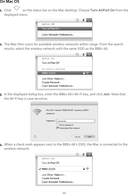 10 On Mac OS 1. Click    on the status bar on the Mac desktop. Choose Turn AirPort On from the displayed menu.  2. The Mac then scans for available wireless networks within range. From the search results, select the wireless network with the same SSID as the B882-66.  3. In the displayed dialog box, enter the B882-66&apos;s Wi-Fi key, and click Join. Note that the Wi-Fi key is case sensitive.  4. When a check mark appears next to the B882-66&apos;s SSID, the Mac is connected to the wireless network.  